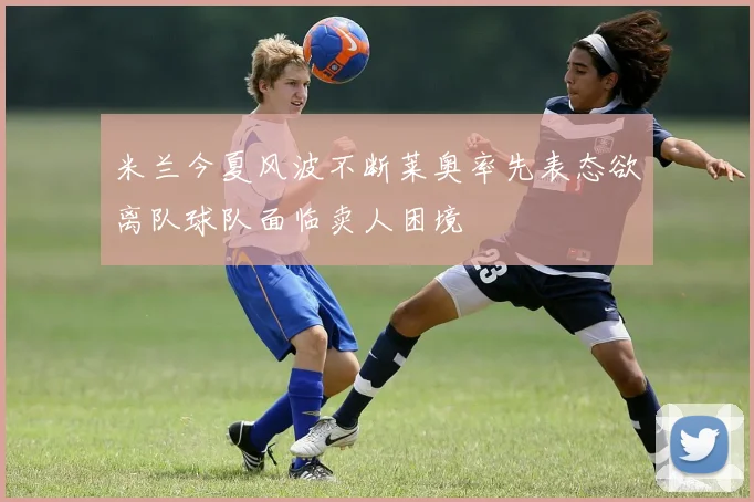 米兰今夏风波不断莱奥率先表态欲离队球队面临卖人困境