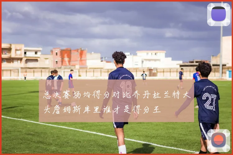 总决赛场均得分对比乔丹杜兰特大头詹姆斯库里谁才是得分王