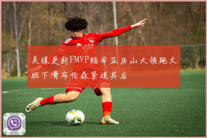 美媒更新FMVP赔率亚历山大领跑文班下滑布伦森紧追其后