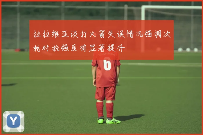拉拉维亚谈打火箭失误情况强调次轮对抗强度将显著提升