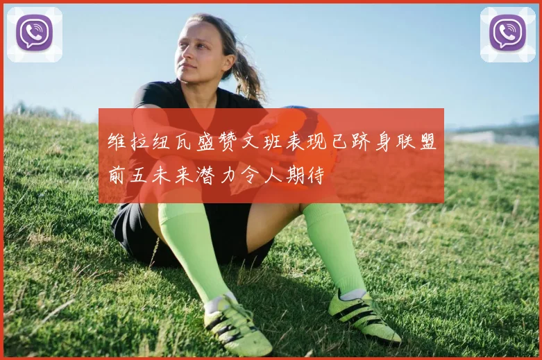 维拉纽瓦盛赞文班表现已跻身联盟前五未来潜力令人期待