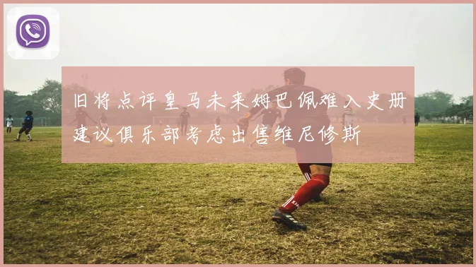 旧将点评皇马未来姆巴佩难入史册建议俱乐部考虑出售维尼修斯
