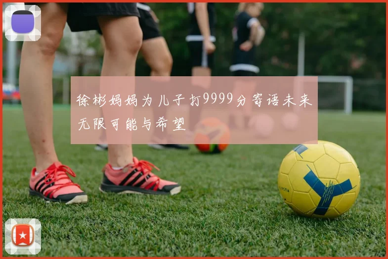 徐彬妈妈为儿子打9999分寄语未来无限可能与希望