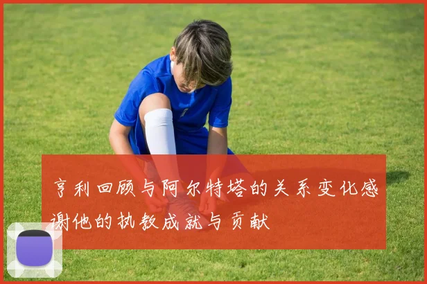 亨利回顾与阿尔特塔的关系变化感谢他的执教成就与贡献