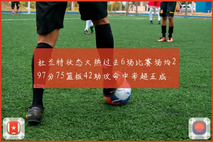 杜兰特状态火热过去6场比赛场均297分75篮板42助攻命中率超五成