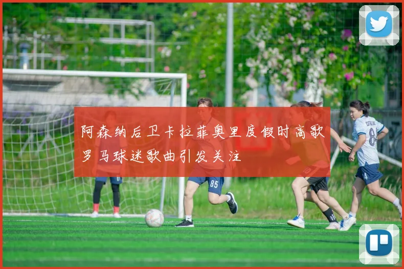阿森纳后卫卡拉菲奥里度假时高歌罗马球迷歌曲引发关注