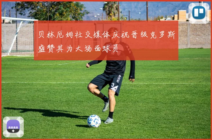 贝林厄姆社交媒体庆祝晋级克罗斯盛赞其为大场面球员