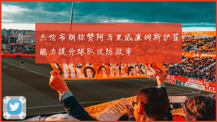 杰伦布朗称赞阿马里威廉姆斯护筐能力提升球队攻防效率