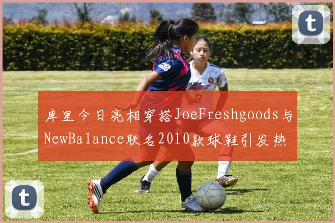 库里今日亮相穿搭JoeFreshgoods与NewBalance联名2010款球鞋引发热议