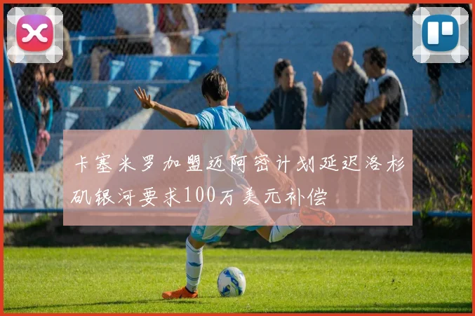 卡塞米罗加盟迈阿密计划延迟洛杉矶银河要求100万美元补偿