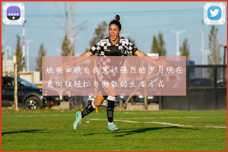 姚明回顾自我意识强烈的岁月现在更向往轻松与懒散的生活方式