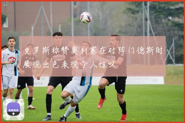 克罗斯称赞奥利塞在对阵门德斯时展现出色表现令人惊叹